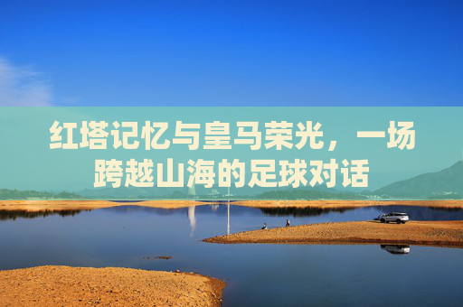 红塔记忆与皇马荣光，一场跨越山海的足球对话