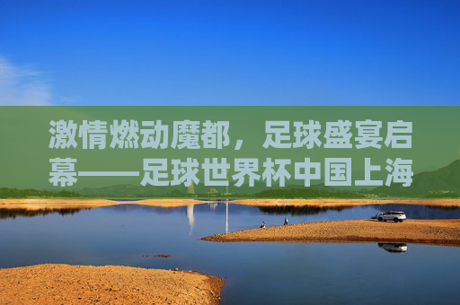 激情燃动魔都,足球盛宴启幕——足球世界杯中国上海站全攻略