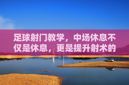 足球射门教学,中场休息不仅是休息,更是提升射术的黄金时刻