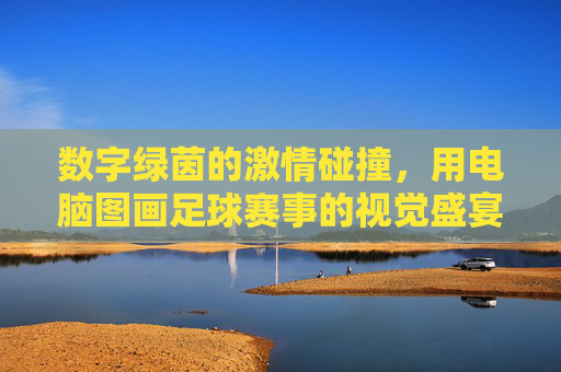 数字绿茵的激情碰撞,用电脑图画足球赛事的视觉盛宴