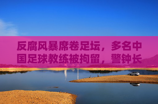 反腐风暴席卷足坛，多名中国足球教练被拘留，警钟长鸣
