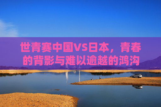 世青赛中国VS日本，青春的背影与难以逾越的鸿沟