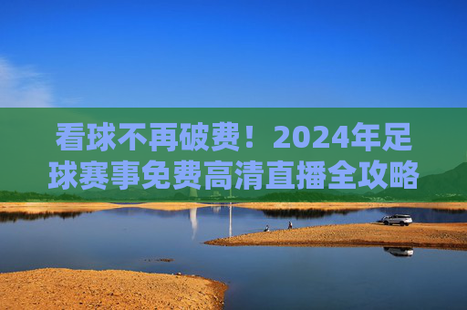 看球不再破费!2024年足球赛事免费高清直播全攻略