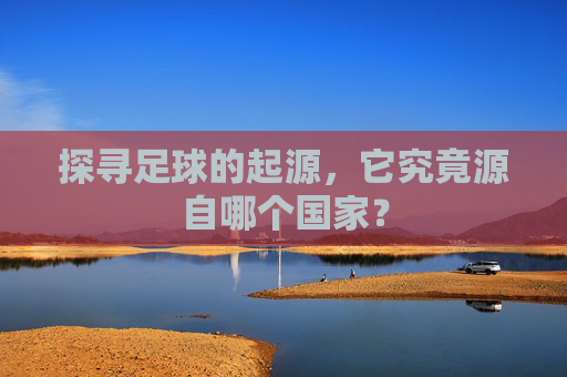 探寻足球的起源,它究竟源自哪个国家?