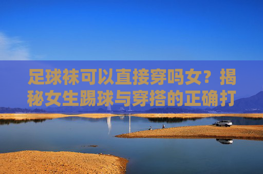 足球袜可以直接穿吗女？揭秘女生踢球与穿搭的正确打开方式