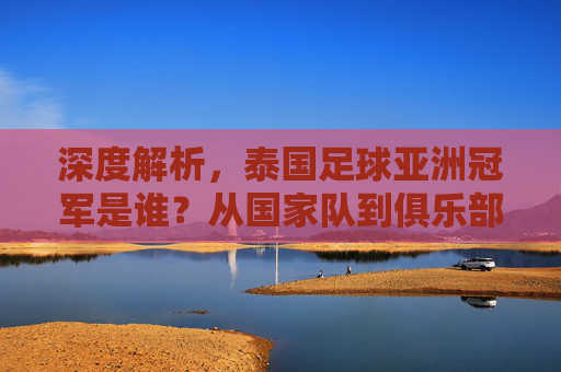 深度解析,泰国足球亚洲冠军是谁?从国家队到俱乐部的荣誉征程