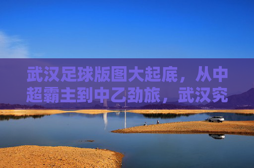 武汉足球版图大起底，从中超霸主到中乙劲旅，武汉究竟有多少支足球队？