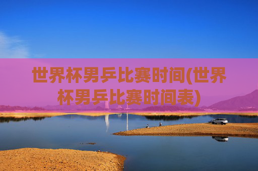 世界杯男乒比赛时间(世界杯男乒比赛时间表)