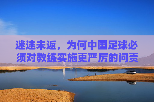 迷途未返,为何中国足球必须对教练实施更严厉的问责?