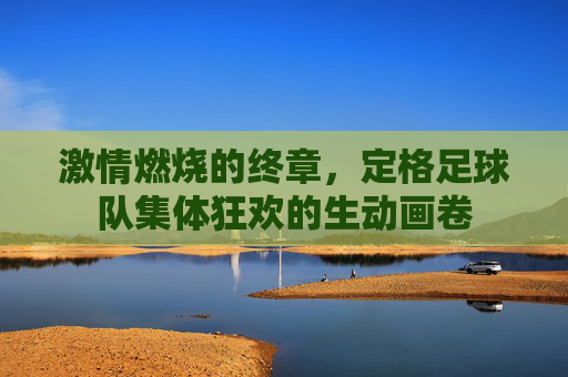 激情燃烧的终章，定格足球队集体狂欢的生动画卷
