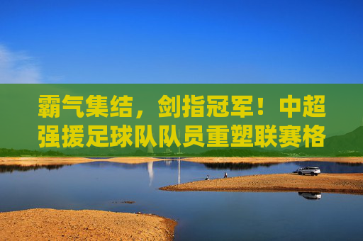 霸气集结，剑指冠军！中超强援足球队队员重塑联赛格局