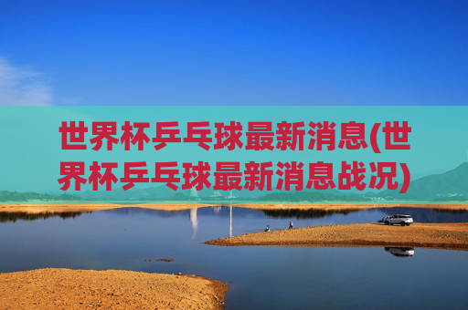 世界杯乒乓球最新消息(世界杯乒乓球最新消息战况)