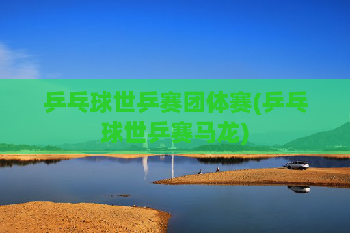 乒乓球世乒赛团体赛(乒乓球世乒赛马龙)