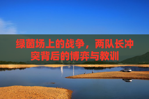 绿茵场上的战争，两队长冲突背后的博弈与教训