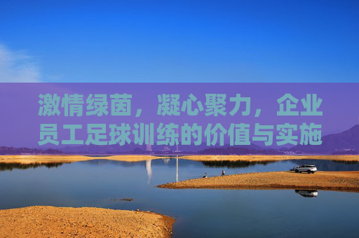 激情绿茵,凝心聚力,企业员工足球训练的价值与实施指南