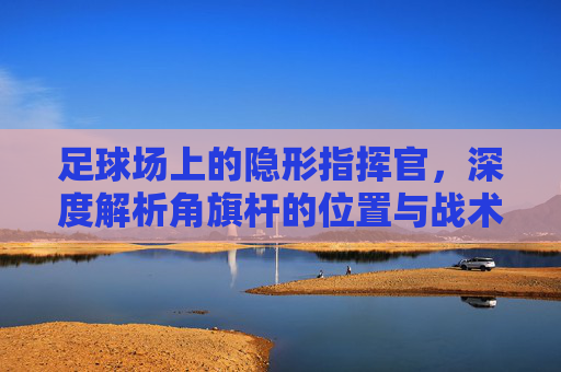 足球场上的隐形指挥官，深度解析角旗杆的位置与战术意义