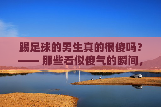 踢足球的男生真的很傻吗？—— 那些看似傻气的瞬间，藏着最滚烫的青春