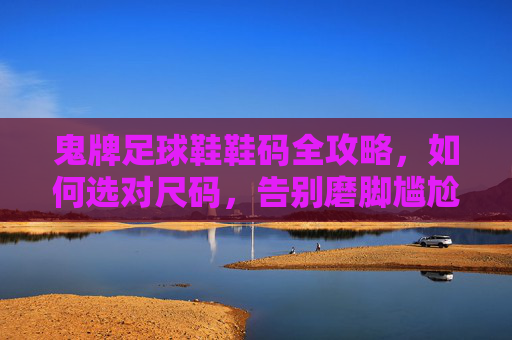 鬼牌足球鞋鞋码全攻略，如何选对尺码，告别磨脚尴尬
