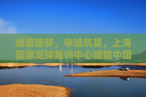 绿茵逐梦,申城筑基,上海国家足球集训中心赋能中国足球新未来