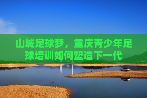 山城足球梦，重庆青少年足球培训如何塑造下一代