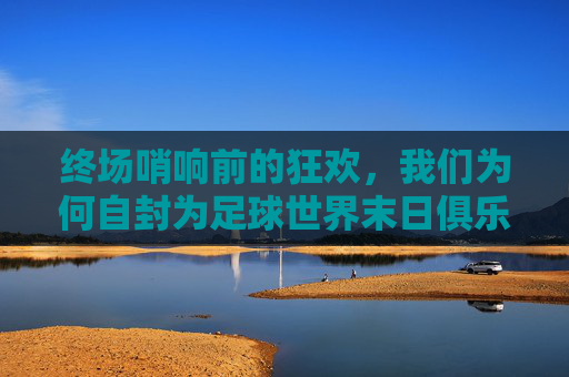 终场哨响前的狂欢，我们为何自封为足球世界末日俱乐部