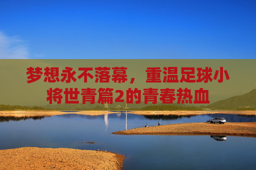 梦想永不落幕,重温足球小将世青篇2的青春热血