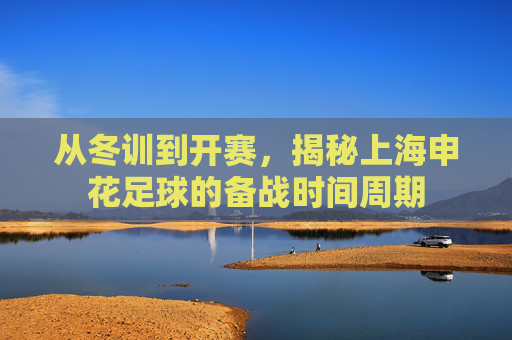 从冬训到开赛，揭秘上海申花足球的备战时间周期