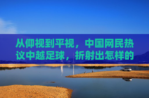 从仰视到平视，中国网民热议中越足球，折射出怎样的失落与焦虑？