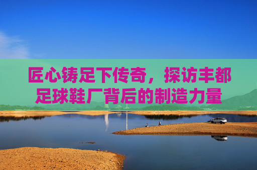 匠心铸足下传奇，探访丰都足球鞋厂背后的制造力量