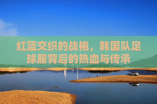 红蓝交织的战袍，韩国队足球服背后的热血与传承