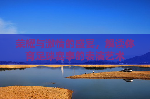 荣耀与激情的盛宴,解读体育足球赛事的表演艺术