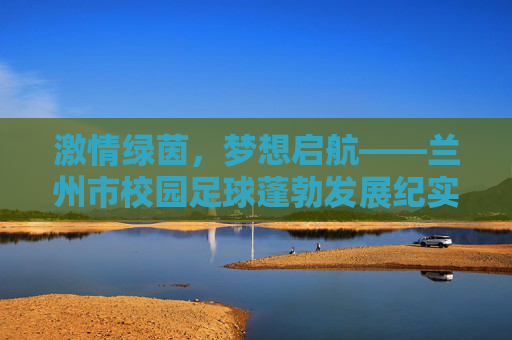 激情绿茵，梦想启航——兰州市校园足球蓬勃发展纪实