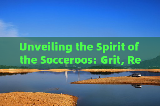 Unveiling the Spirit of the Socceroos: Grit, Resilience, and the Essence of Australian Football