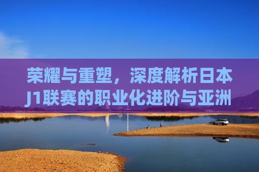 荣耀与重塑,深度解析日本J1联赛的职业化进阶与亚洲格局