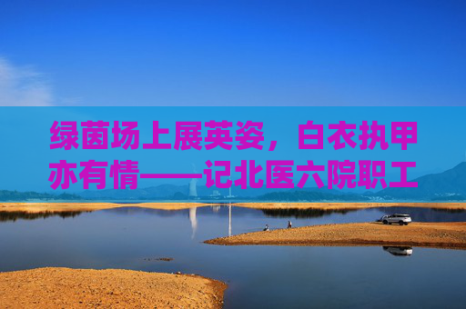 绿茵场上展英姿，白衣执甲亦有情——记北医六院职工男足的激情岁月