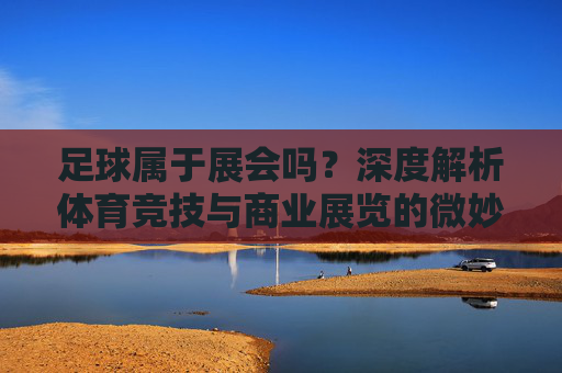 足球属于展会吗?深度解析体育竞技与商业展览的微妙边界