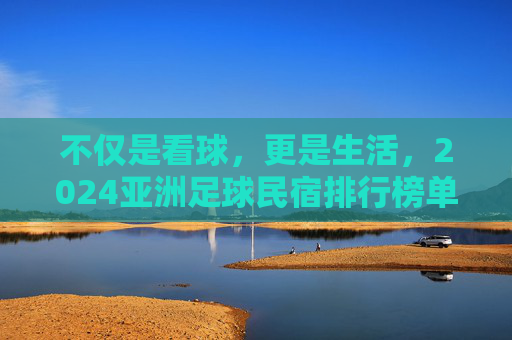 不仅是看球，更是生活，2024亚洲足球民宿排行榜单揭晓