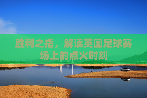 胜利之指,解读英国足球赛场上的点火时刻