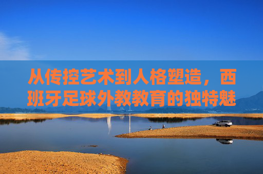 从传控艺术到人格塑造，西班牙足球外教教育的独特魅力