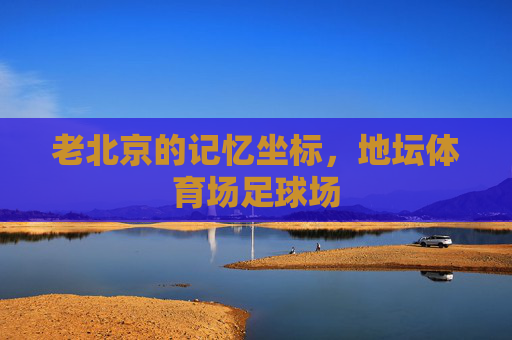 老北京的记忆坐标,地坛体育场足球场