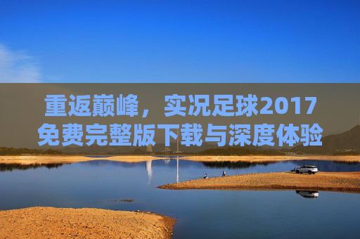 重返巅峰,实况足球2017免费完整版下载与深度体验指南