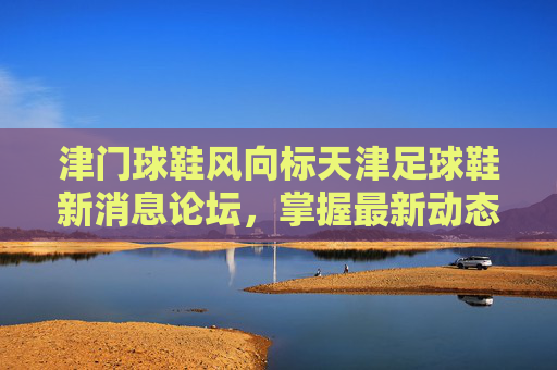 津门球鞋风向标天津足球鞋新消息论坛,掌握最新动态,畅聊实战测评