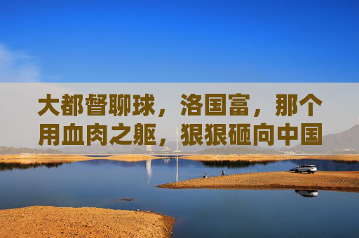 大都督聊球，洛国富，那个用血肉之躯，狠狠砸向中国足球平庸的硬骨头