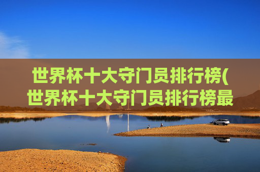 世界杯十大守门员排行榜(世界杯十大守门员排行榜最新)