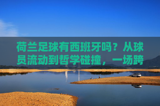 荷兰足球有西班牙吗？从球员流动到哲学碰撞，一场跨越百年的红橙对话