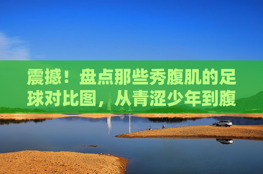 震撼！盘点那些秀腹肌的足球对比图，从青涩少年到腹肌男神