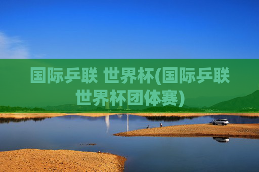 国际乒联 世界杯(国际乒联世界杯团体赛)