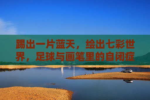 踢出一片蓝天,绘出七彩世界,足球与画笔里的自闭症儿童