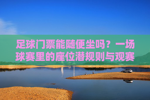 足球门票能随便坐吗？一场球赛里的座位潜规则与观赛礼仪