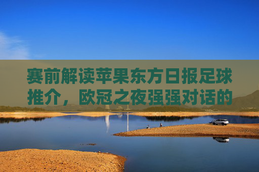 赛前解读苹果东方日报足球推介，欧冠之夜强强对话的胜负手在哪里？